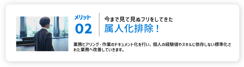 メリット02今まで見て見ぬフリをしてきた属人化排除！業務ヒアリング・作業のドキュメント化を行い、個人の経験値やスキルに依存しない標準化された業務へ改善していきます