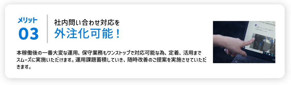 メリット03社内問い合わせ対応を外注化可能！本番稼働後の一番大変な蘊奥、保守業務もワンストップで対応可能なため、定義、活用までスムーズに実施いただけます。運用課題蓄積していき、随時改善のご提案を実施させていただきます。