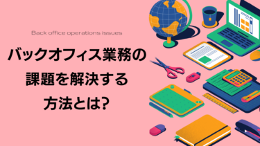 バックオフィス業務の課題を解決する方法とは？現状を見直して効率化を目指そう